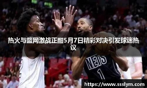 热火与篮网激战正酣5月7日精彩对决引发球迷热议